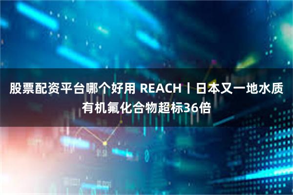 股票配资平台哪个好用 REACH丨日本又一地水质有机氟化合物超标36倍