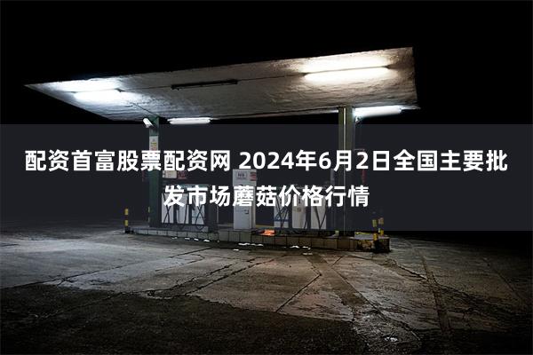 配资首富股票配资网 2024年6月2日全国主要批发市场蘑菇价格行情