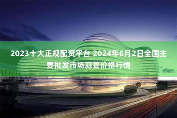 2023十大正规配资平台 2024年6月2日全国主要批发市场蒜薹价格行情