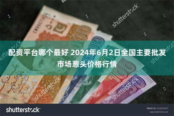 配资平台哪个最好 2024年6月2日全国主要批发市场葱头价格行情