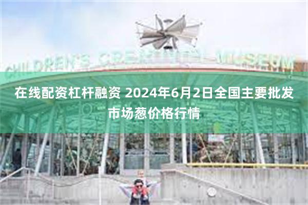 在线配资杠杆融资 2024年6月2日全国主要批发市场葱价格行情