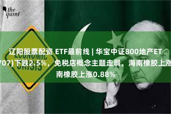 辽阳股票配资 ETF最前线 | 华宝中证800地产ETF(159707)下跌2.5%，免税店概念主题走弱，海南橡胶上涨0.88%